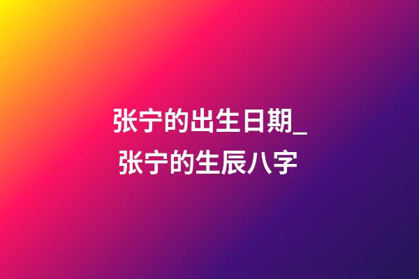 张宁的出生日期_ 张宁的生辰八字